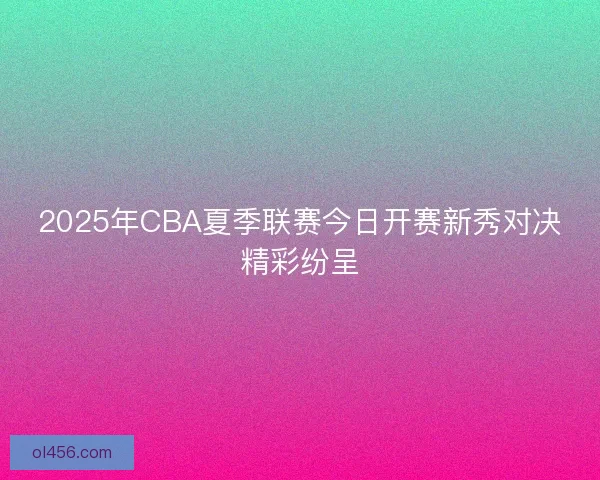 2025年CBA夏季联赛今日开赛新秀对决精彩纷呈