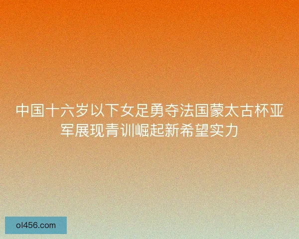 中国十六岁以下女足勇夺法国蒙太古杯亚军展现青训崛起新希望实力